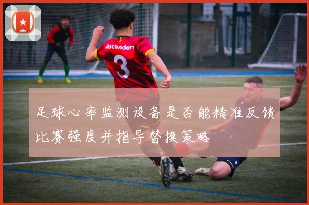 足球心率监测设备是否能精准反馈比赛强度并指导替换策略